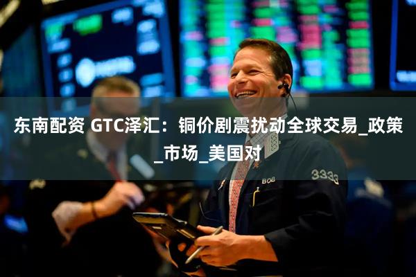 东南配资 GTC泽汇：铜价剧震扰动全球交易_政策_市场_美国对