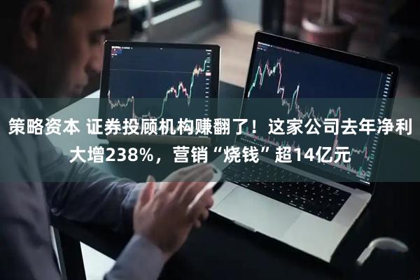 策略资本 证券投顾机构赚翻了！这家公司去年净利大增238%，营销“烧钱”超14亿元