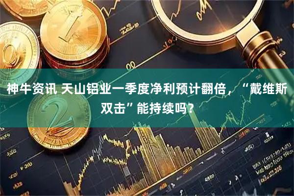 神牛资讯 天山铝业一季度净利预计翻倍，“戴维斯双击”能持续吗？