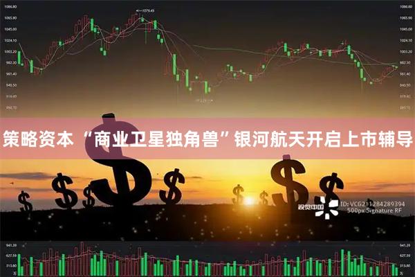 策略资本 “商业卫星独角兽”银河航天开启上市辅导