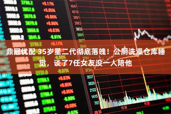 鼎冠优配 35岁星二代彻底落魄！公厕洗澡仓库睡觉，谈了7任女友没一人陪他