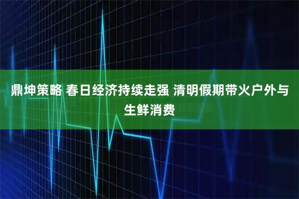鼎坤策略 春日经济持续走强 清明假期带火户外与生鲜消费