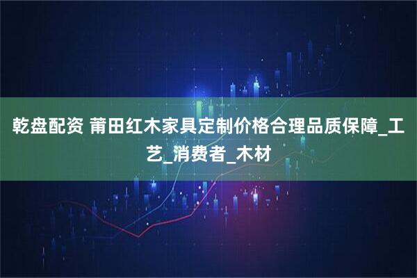 乾盘配资 莆田红木家具定制价格合理品质保障_工艺_消费者_木材