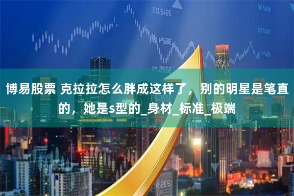 博易股票 克拉拉怎么胖成这样了，别的明星是笔直的，她是s型的_身材_标准_极端